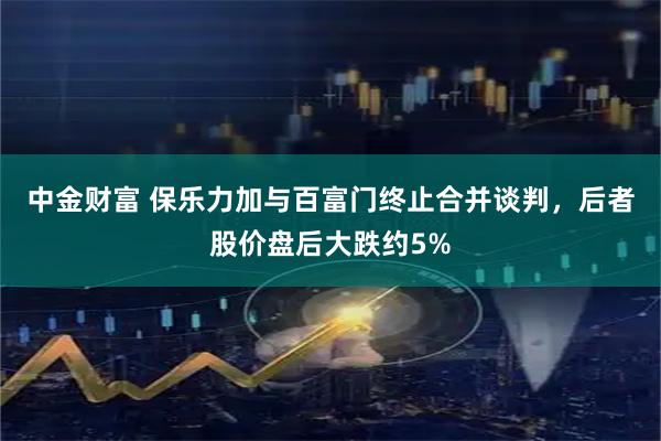 中金财富 保乐力加与百富门终止合并谈判，后者股价盘后大跌约5%
