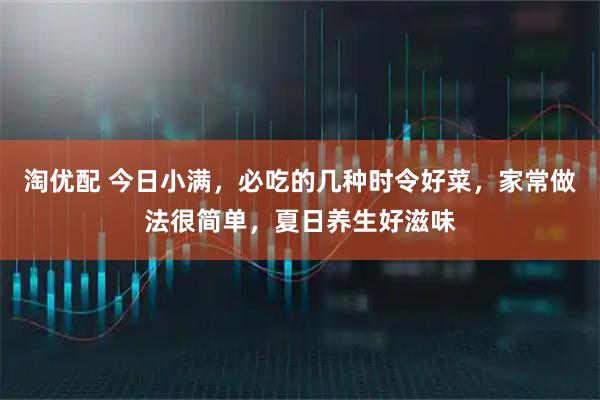 淘优配 今日小满，必吃的几种时令好菜，家常做法很简单，夏日养生好滋味
