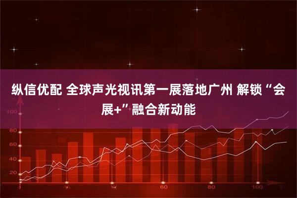 纵信优配 全球声光视讯第一展落地广州 解锁“会展+”融合新动能